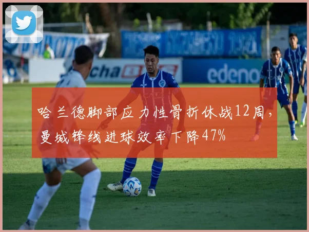 哈兰德脚部应力性骨折休战12周，曼城锋线进球效率下降47%