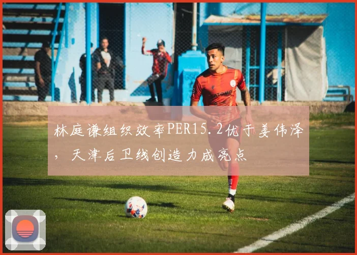 林庭谦组织效率PER15.2优于姜伟泽，天津后卫线创造力成亮点