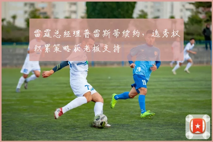 雷霆总经理普雷斯蒂续约，选秀权积累策略获老板支持