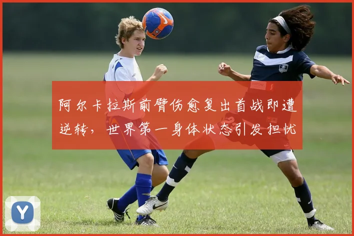 阿尔卡拉斯前臂伤愈复出首战即遭逆转，世界第一身体状态引发担忧