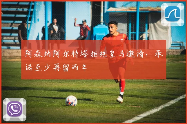 阿森纳阿尔特塔拒绝皇马邀请，承诺至少再留两年